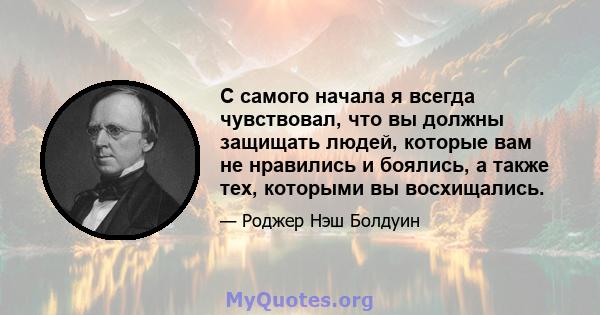 С самого начала я всегда чувствовал, что вы должны защищать людей, которые вам не нравились и боялись, а также тех, которыми вы восхищались.