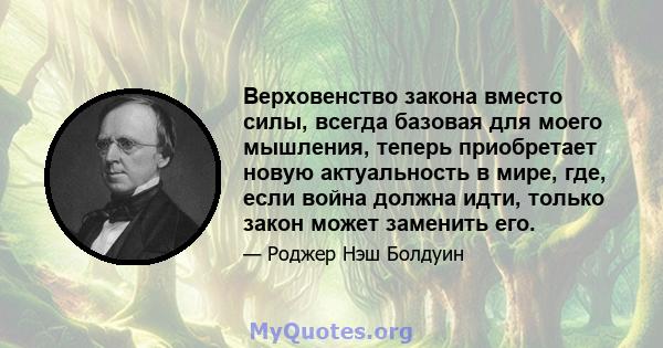 Верховенство закона вместо силы, всегда базовая для моего мышления, теперь приобретает новую актуальность в мире, где, если война должна идти, только закон может заменить его.