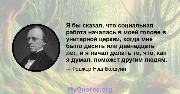 Я бы сказал, что социальная работа началась в моей голове в унитарной церкви, когда мне было десять или двенадцать лет, и я начал делать то, что, как я думал, поможет другим людям.