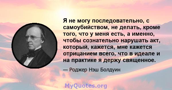 Я не могу последовательно, с самоубийством, не делать, кроме того, что у меня есть, а именно, чтобы сознательно нарушать акт, который, кажется, мне кажется отрицанием всего, что в идеале и на практике я держу священное.