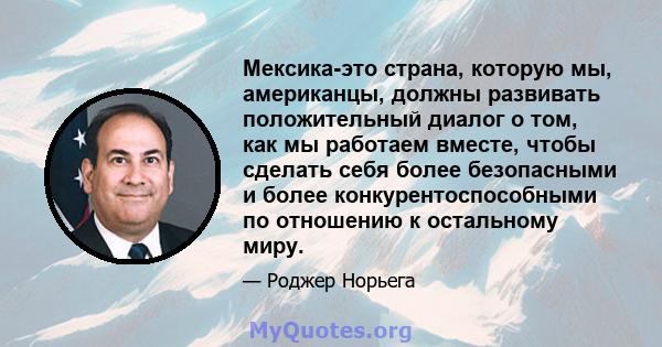 Мексика-это страна, которую мы, американцы, должны развивать положительный диалог о том, как мы работаем вместе, чтобы сделать себя более безопасными и более конкурентоспособными по отношению к остальному миру.