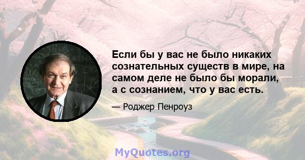 Если бы у вас не было никаких сознательных существ в мире, на самом деле не было бы морали, а с сознанием, что у вас есть.