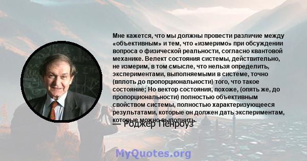 Мне кажется, что мы должны провести различие между «объективным» и тем, что «измеримо» при обсуждении вопроса о физической реальности, согласно квантовой механике. Велект состояния системы, действительно, не измерим, в