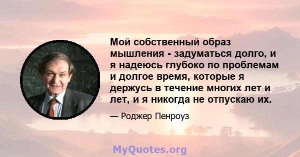 Мой собственный образ мышления - задуматься долго, и я надеюсь глубоко по проблемам и долгое время, которые я держусь в течение многих лет и лет, и я никогда не отпускаю их.