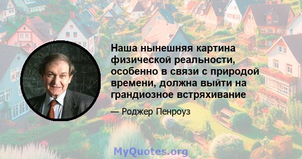 Наша нынешняя картина физической реальности, особенно в связи с природой времени, должна выйти на грандиозное встряхивание