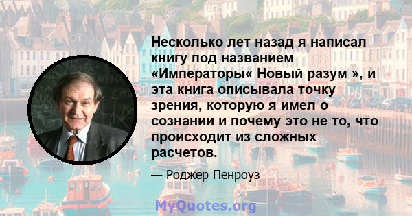 Несколько лет назад я написал книгу под названием «Императоры« Новый разум », и эта книга описывала точку зрения, которую я имел о сознании и почему это не то, что происходит из сложных расчетов.