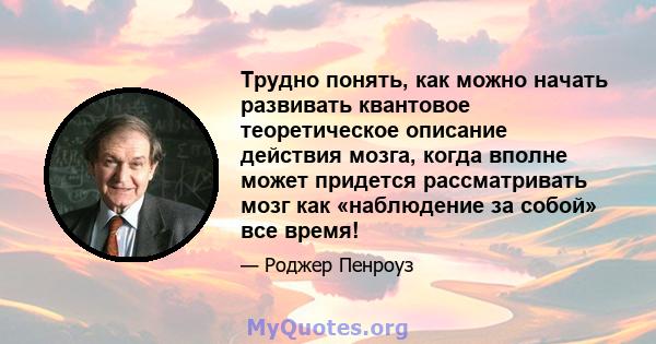 Трудно понять, как можно начать развивать квантовое теоретическое описание действия мозга, когда вполне может придется рассматривать мозг как «наблюдение за собой» все время!