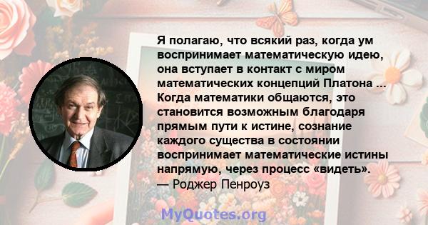 Я полагаю, что всякий раз, когда ум воспринимает математическую идею, она вступает в контакт с миром математических концепций Платона ... Когда математики общаются, это становится возможным благодаря прямым пути к