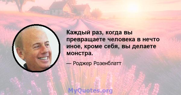 Каждый раз, когда вы превращаете человека в нечто иное, кроме себя, вы делаете монстра.