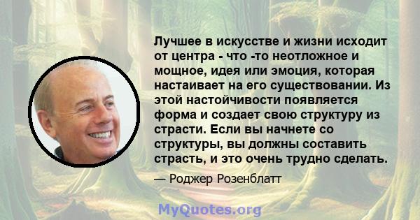 Лучшее в искусстве и жизни исходит от центра - что -то неотложное и мощное, идея или эмоция, которая настаивает на его существовании. Из этой настойчивости появляется форма и создает свою структуру из страсти. Если вы