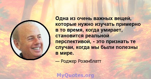 Одна из очень важных вещей, которые нужно изучать примерно в то время, когда умирает, становится реальной перспективой, - это признать те случаи, когда мы были полезны в мире.