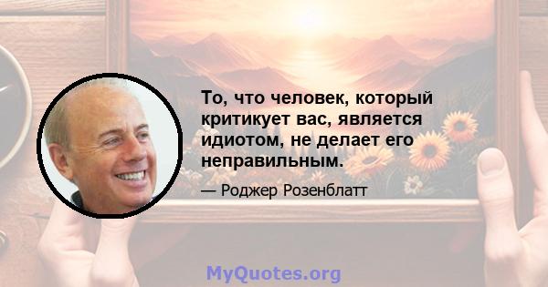 То, что человек, который критикует вас, является идиотом, не делает его неправильным.