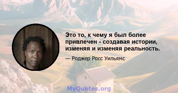 Это то, к чему я был более привлечен - создавая истории, изменяя и изменяя реальность.