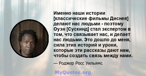 Именно наши истории [классические фильмы Диснея] делают нас людьми - поэтому Оуэн [Сускинд] стал экспертом в том, что связывает нас, и делает нас людьми. Это дошло до меня, сила этих историй и уроки, которые эти