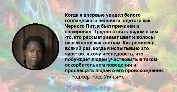 Когда я впервые увидел белого голландского человека, одетого как Черного Пит, я был причинен и шокирован. Трудно стоять рядом с кем -то, кто рассматривает цвет и волосы вашей кожи как костюм. Как режиссер, всякий раз,