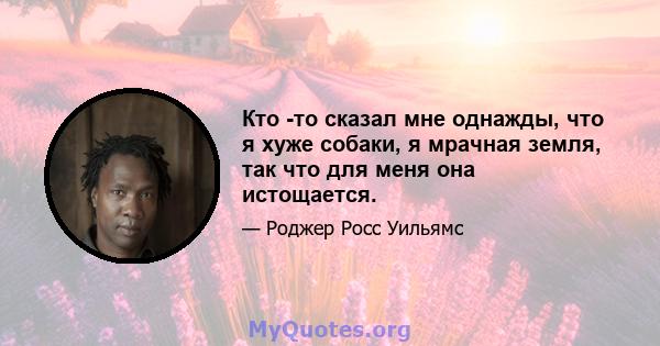 Кто -то сказал мне однажды, что я хуже собаки, я мрачная земля, так что для меня она истощается.