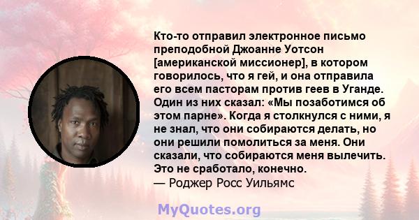 Кто-то отправил электронное письмо преподобной Джоанне Уотсон [американской миссионер], в котором говорилось, что я гей, и она отправила его всем пасторам против геев в Уганде. Один из них сказал: «Мы позаботимся об