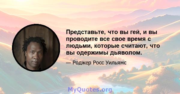 Представьте, что вы гей, и вы проводите все свое время с людьми, которые считают, что вы одержимы дьяволом.