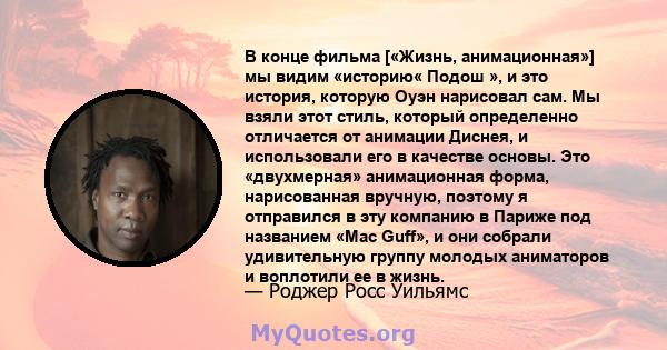 В конце фильма [«Жизнь, анимационная»] мы видим «историю« Подош », и это история, которую Оуэн нарисовал сам. Мы взяли этот стиль, который определенно отличается от анимации Диснея, и использовали его в качестве основы. 