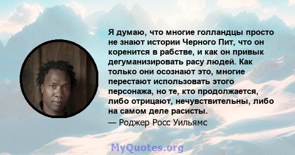 Я думаю, что многие голландцы просто не знают истории Черного Пит, что он коренится в рабстве, и как он привык дегуманизировать расу людей. Как только они осознают это, многие перестают использовать этого персонажа, но