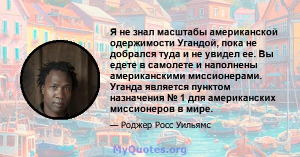 Я не знал масштабы американской одержимости Угандой, пока не добрался туда и не увидел ее. Вы едете в самолете и наполнены американскими миссионерами. Уганда является пунктом назначения № 1 для американских миссионеров