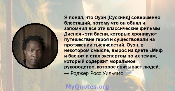 Я понял, что Оуэн [Сускинд] совершенно блестящий, потому что он обнял и запомнил все эти классические фильмы Диснея - эти басни, которые хроникуют путешествие героя и существовали на протяжении тысячелетий. Оуэн, в