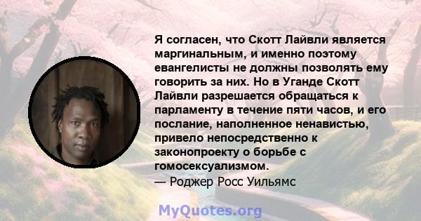 Я согласен, что Скотт Лайвли является маргинальным, и именно поэтому евангелисты не должны позволять ему говорить за них. Но в Уганде Скотт Лайвли разрешается обращаться к парламенту в течение пяти часов, и его