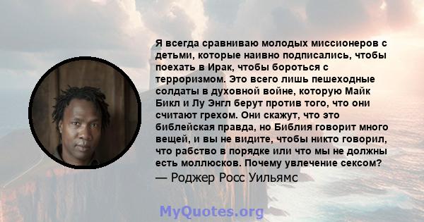 Я всегда сравниваю молодых миссионеров с детьми, которые наивно подписались, чтобы поехать в Ирак, чтобы бороться с терроризмом. Это всего лишь пешеходные солдаты в духовной войне, которую Майк Бикл и Лу Энгл берут