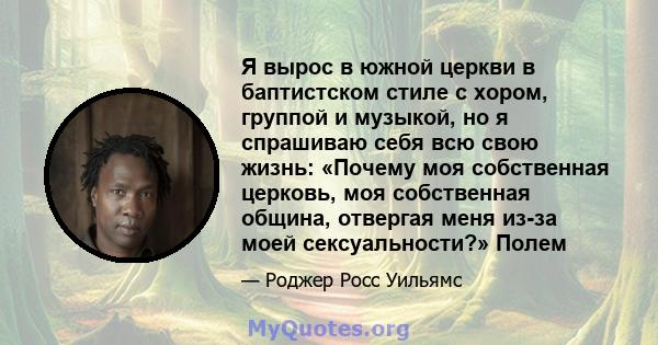 Я вырос в южной церкви в баптистском стиле с хором, группой и музыкой, но я спрашиваю себя всю свою жизнь: «Почему моя собственная церковь, моя собственная община, отвергая меня из-за моей сексуальности?» Полем