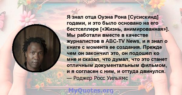 Я знал отца Оуэна Рона [Сусискинд] годами, и это было основано на его бестселлере [«Жизнь, анимированная»]. Мы работали вместе в качестве журналистов в ABC-TV News, и я знал о книге с момента ее создания. Прежде чем он