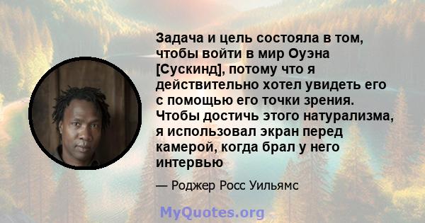 Задача и цель состояла в том, чтобы войти в мир Оуэна [Сускинд], потому что я действительно хотел увидеть его с помощью его точки зрения. Чтобы достичь этого натурализма, я использовал экран перед камерой, когда брал у