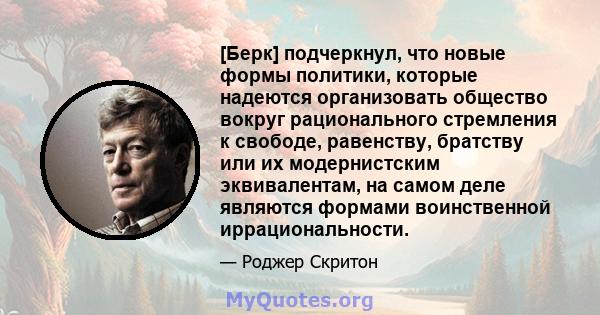 [Берк] подчеркнул, что новые формы политики, которые надеются организовать общество вокруг рационального стремления к свободе, равенству, братству или их модернистским эквивалентам, на самом деле являются формами