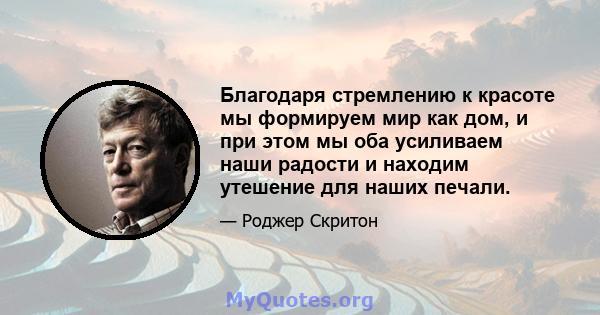 Благодаря стремлению к красоте мы формируем мир как дом, и при этом мы оба усиливаем наши радости и находим утешение для наших печали.