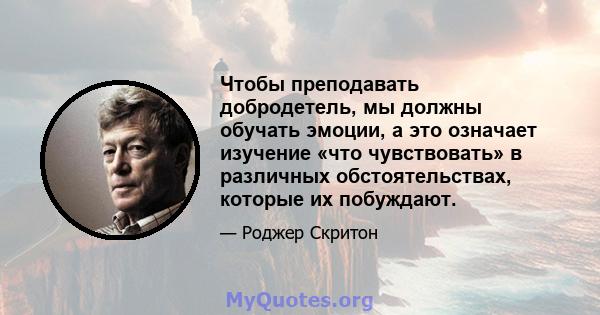 Чтобы преподавать добродетель, мы должны обучать эмоции, а это означает изучение «что чувствовать» в различных обстоятельствах, которые их побуждают.