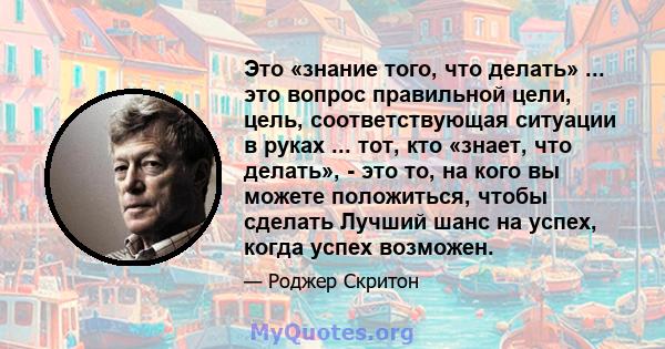 Это «знание того, что делать» ... это вопрос правильной цели, цель, соответствующая ситуации в руках ... тот, кто «знает, что делать», - это то, на кого вы можете положиться, чтобы сделать Лучший шанс на успех, когда