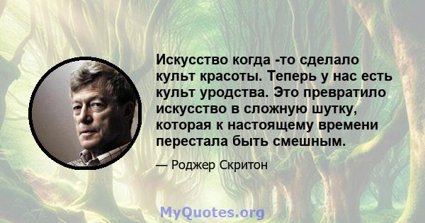 Искусство когда -то сделало культ красоты. Теперь у нас есть культ уродства. Это превратило искусство в сложную шутку, которая к настоящему времени перестала быть смешным.