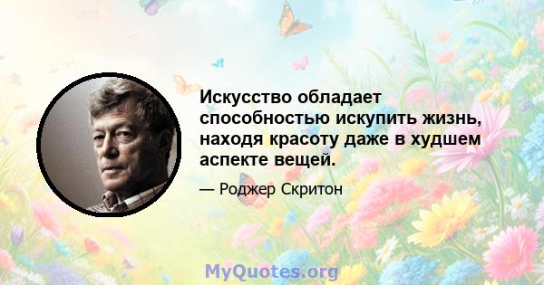 Искусство обладает способностью искупить жизнь, находя красоту даже в худшем аспекте вещей.