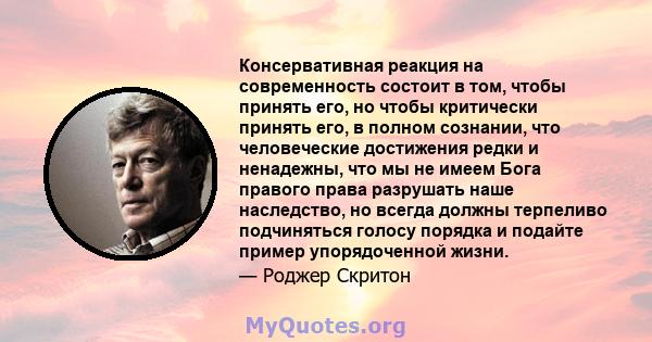 Консервативная реакция на современность состоит в том, чтобы принять его, но чтобы критически принять его, в полном сознании, что человеческие достижения редки и ненадежны, что мы не имеем Бога правого права разрушать