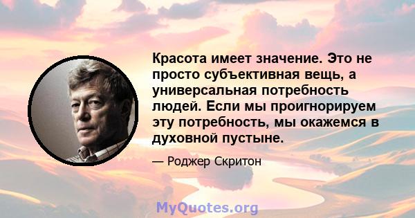 Красота имеет значение. Это не просто субъективная вещь, а универсальная потребность людей. Если мы проигнорируем эту потребность, мы окажемся в духовной пустыне.