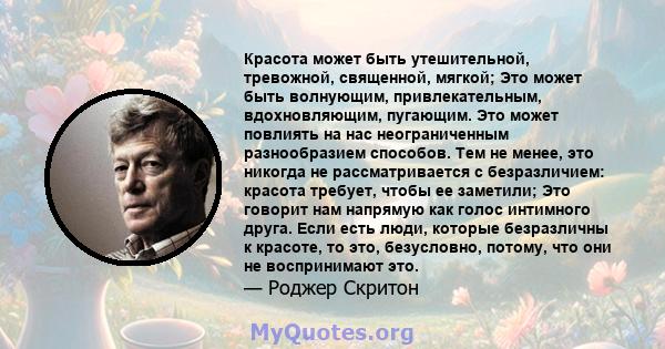 Красота может быть утешительной, тревожной, священной, мягкой; Это может быть волнующим, привлекательным, вдохновляющим, пугающим. Это может повлиять на нас неограниченным разнообразием способов. Тем не менее, это