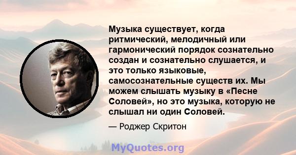 Музыка существует, когда ритмический, мелодичный или гармонический порядок сознательно создан и сознательно слушается, и это только языковые, самосознательные существ их. Мы можем слышать музыку в «Песне Соловей», но