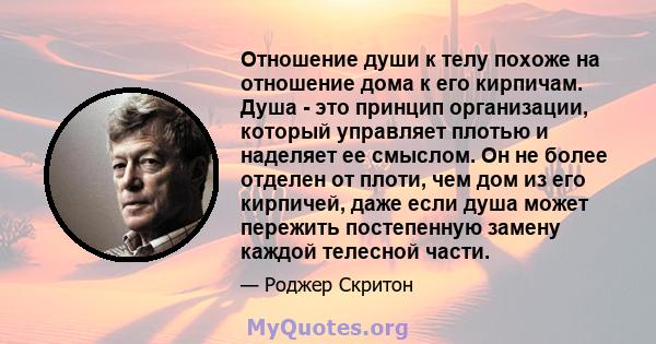 Отношение души к телу похоже на отношение дома к его кирпичам. Душа - это принцип организации, который управляет плотью и наделяет ее смыслом. Он не более отделен от плоти, чем дом из его кирпичей, даже если душа может