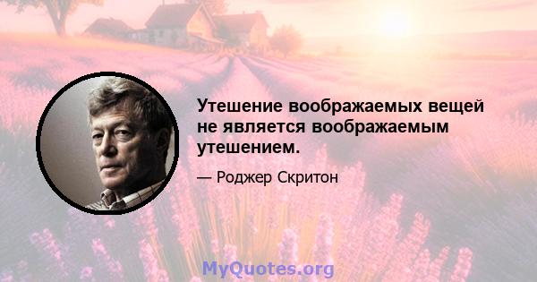 Утешение воображаемых вещей не является воображаемым утешением.