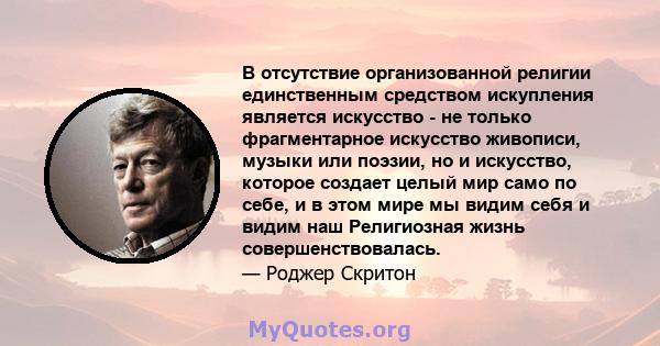 В отсутствие организованной религии единственным средством искупления является искусство - не только фрагментарное искусство живописи, музыки или поэзии, но и искусство, которое создает целый мир само по себе, и в этом