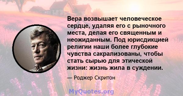 Вера возвышает человеческое сердце, удаляя его с рыночного места, делая его священным и неожиданным. Под юрисдикцией религии наши более глубокие чувства сакрализованы, чтобы стать сырью для этической жизни: жизнь жила в 