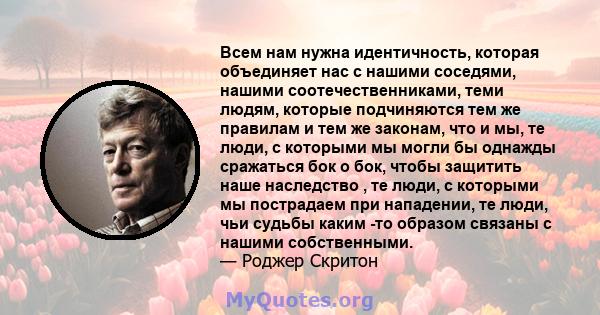 Всем нам нужна идентичность, которая объединяет нас с нашими соседями, нашими соотечественниками, теми людям, которые подчиняются тем же правилам и тем же законам, что и мы, те люди, с которыми мы могли бы однажды