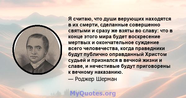 Я считаю, что души верующих находятся в их смерти, сделанные совершенно святыми и сразу же взяты во славу: что в конце этого мира будет воскресение мертвых и окончательное суждение всего человечества, когда праведники