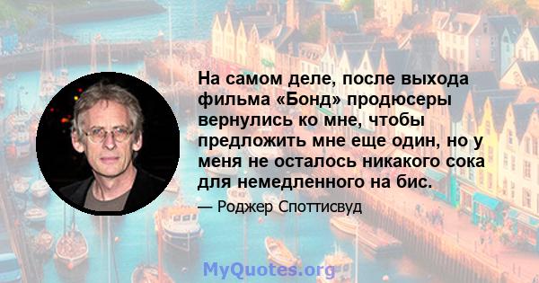 На самом деле, после выхода фильма «Бонд» продюсеры вернулись ко мне, чтобы предложить мне еще один, но у меня не осталось никакого сока для немедленного на бис.