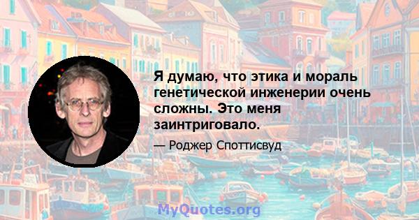 Я думаю, что этика и мораль генетической инженерии очень сложны. Это меня заинтриговало.