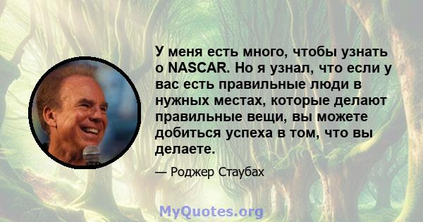 У меня есть много, чтобы узнать о NASCAR. Но я узнал, что если у вас есть правильные люди в нужных местах, которые делают правильные вещи, вы можете добиться успеха в том, что вы делаете.